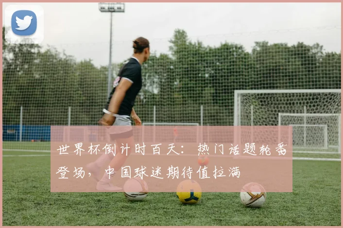 世界杯倒计时百天：热门话题轮番登场，中国球迷期待值拉满