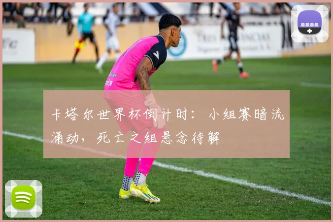 卡塔尔世界杯倒计时：小组赛暗流涌动，死亡之组悬念待解