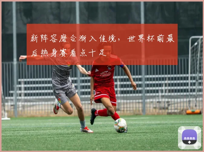 新阵容磨合渐入佳境，世界杯前最后热身赛看点十足