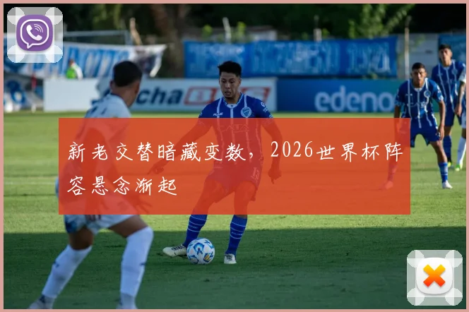 新老交替暗藏变数，2026世界杯阵容悬念渐起