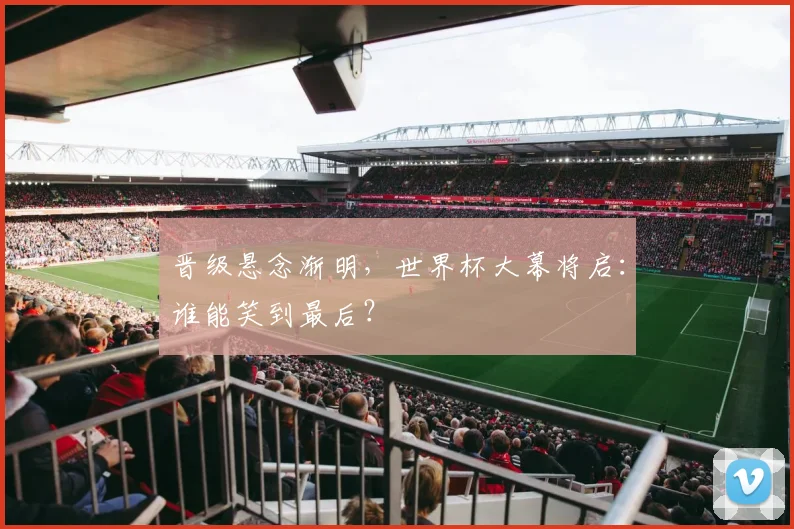 晋级悬念渐明，世界杯大幕将启：谁能笑到最后？