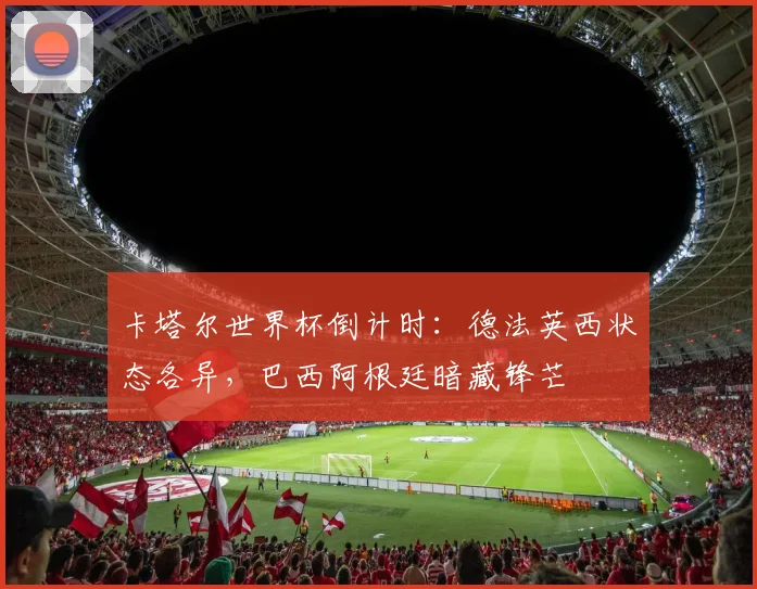 卡塔尔世界杯倒计时：德法英西状态各异，巴西阿根廷暗藏锋芒