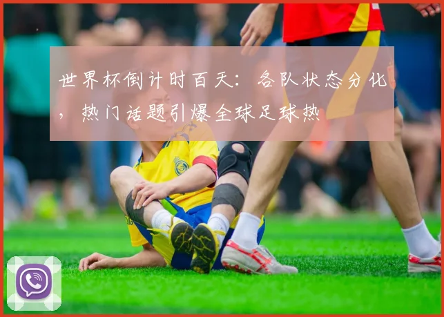 世界杯倒计时百天：各队状态分化，热门话题引爆全球足球热